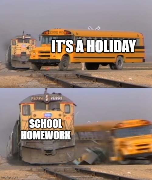 Insert title here | IT'S A HOLIDAY; SCHOOL HOMEWORK | image tagged in a train hitting a school bus | made w/ Imgflip meme maker