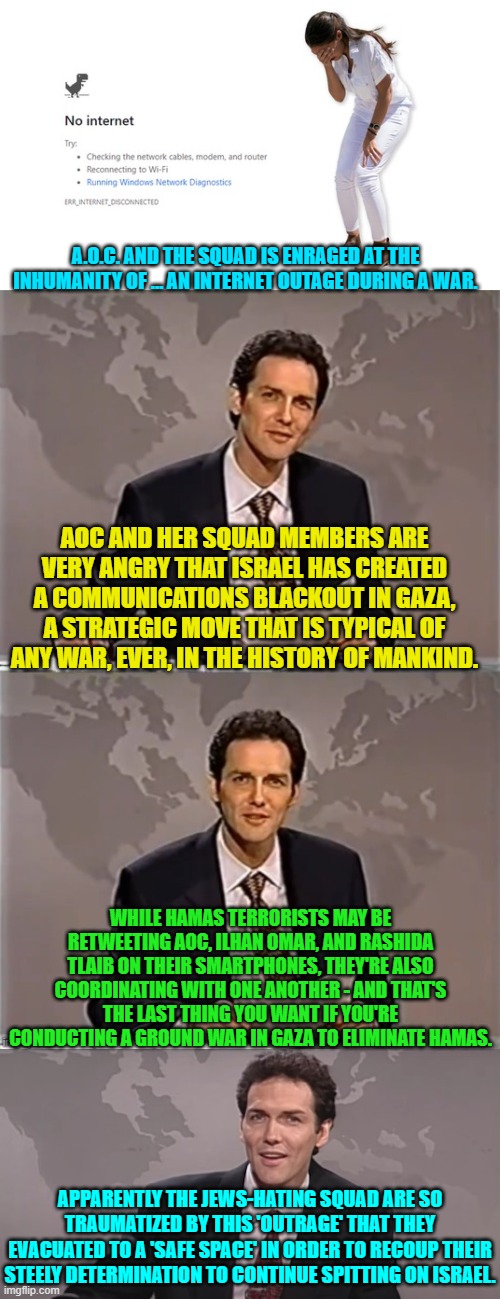 Yes . . . sad, isn't it?  This is what passes for 'leadership' among leftist radicals. | A.O.C. AND THE SQUAD IS ENRAGED AT THE INHUMANITY OF … AN INTERNET OUTAGE DURING A WAR. AOC AND HER SQUAD MEMBERS ARE VERY ANGRY THAT ISRAEL HAS CREATED A COMMUNICATIONS BLACKOUT IN GAZA, A STRATEGIC MOVE THAT IS TYPICAL OF ANY WAR, EVER, IN THE HISTORY OF MANKIND. WHILE HAMAS TERRORISTS MAY BE RETWEETING AOC, ILHAN OMAR, AND RASHIDA TLAIB ON THEIR SMARTPHONES, THEY'RE ALSO COORDINATING WITH ONE ANOTHER - AND THAT'S THE LAST THING YOU WANT IF YOU'RE CONDUCTING A GROUND WAR IN GAZA TO ELIMINATE HAMAS. APPARENTLY THE JEWS-HATING SQUAD ARE SO TRAUMATIZED BY THIS 'OUTRAGE' THAT THEY EVACUATED TO A 'SAFE SPACE' IN ORDER TO RECOUP THEIR STEELY DETERMINATION TO CONTINUE SPITTING ON ISRAEL. | image tagged in truth | made w/ Imgflip meme maker