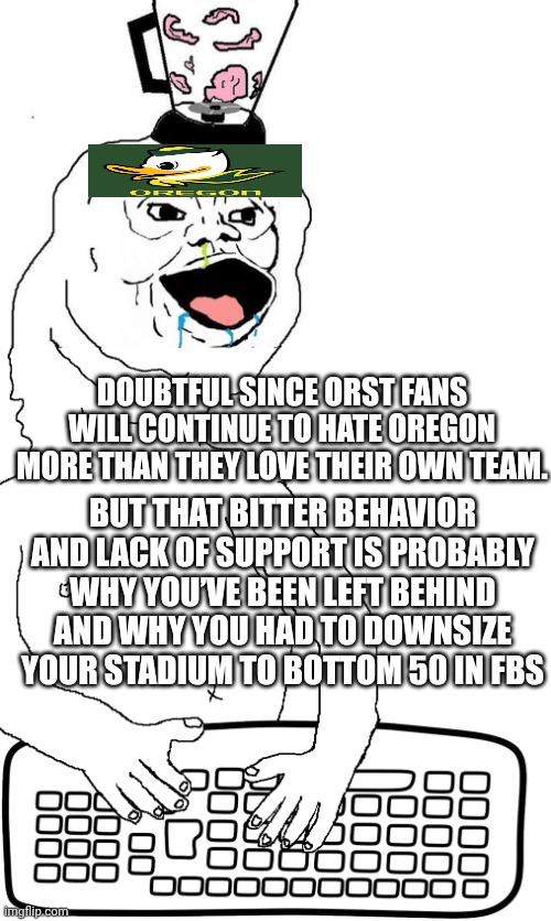 brainlet keyboard warrior | DOUBTFUL SINCE ORST FANS WILL CONTINUE TO HATE OREGON MORE THAN THEY LOVE THEIR OWN TEAM. BUT THAT BITTER BEHAVIOR AND LACK OF SUPPORT IS PROBABLY WHY YOU’VE BEEN LEFT BEHIND AND WHY YOU HAD TO DOWNSIZE YOUR STADIUM TO BOTTOM 50 IN FBS | image tagged in brainlet keyboard warrior | made w/ Imgflip meme maker