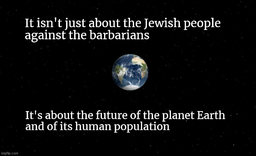 It isn't just about the Jewish people against the barbarians | It isn't just about the Jewish people 
against the barbarians; It's about the future of the planet Earth
and of its human population | image tagged in the jewish people,palestine,israel,barbarism | made w/ Imgflip meme maker