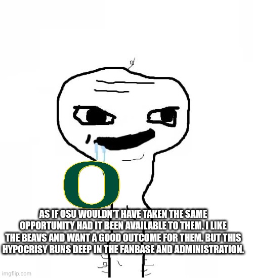 Grayons | AS IF OSU WOULDN'T HAVE TAKEN THE SAME OPPORTUNITY HAD IT BEEN AVAILABLE TO THEM. I LIKE THE BEAVS AND WANT A GOOD OUTCOME FOR THEM. BUT THIS HYPOCRISY RUNS DEEP IN THE FANBASE AND ADMINISTRATION. | image tagged in grayons | made w/ Imgflip meme maker