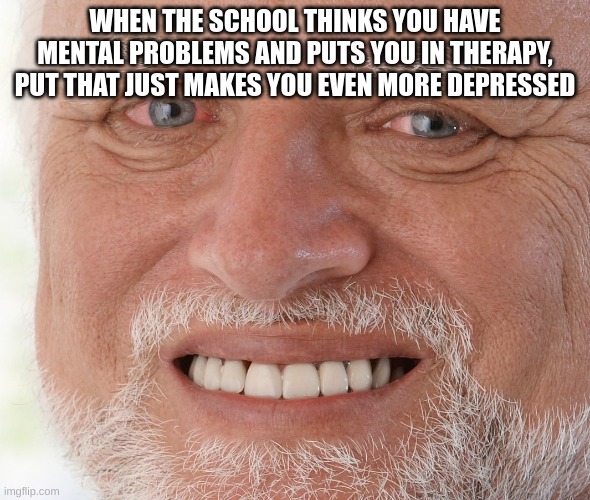 Depression Memes I Made Because I Hate My Life | WHEN THE SCHOOL THINKS YOU HAVE MENTAL PROBLEMS AND PUTS YOU IN THERAPY, PUT THAT JUST MAKES YOU EVEN MORE DEPRESSED | image tagged in hide the pain harold | made w/ Imgflip meme maker