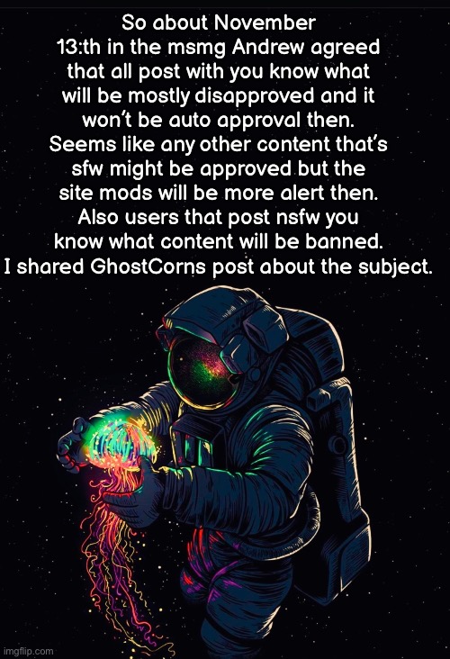 Pretty important y’all. | So about November 13:th in the msmg Andrew agreed that all post with you know what will be mostly disapproved and it won’t be auto approval then. Seems like any other content that’s sfw might be approved but the site mods will be more alert then. Also users that post nsfw you know what content will be banned. I shared GhostCorns post about the subject. | image tagged in astronaut in the ocean | made w/ Imgflip meme maker