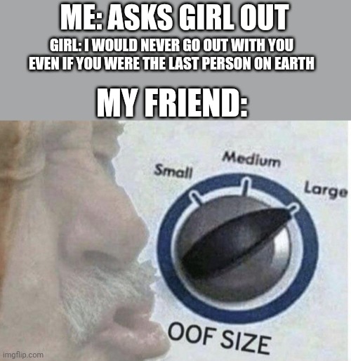 Oof size large | ME: ASKS GIRL OUT; GIRL: I WOULD NEVER GO OUT WITH YOU EVEN IF YOU WERE THE LAST PERSON ON EARTH; MY FRIEND: | image tagged in oof size large | made w/ Imgflip meme maker