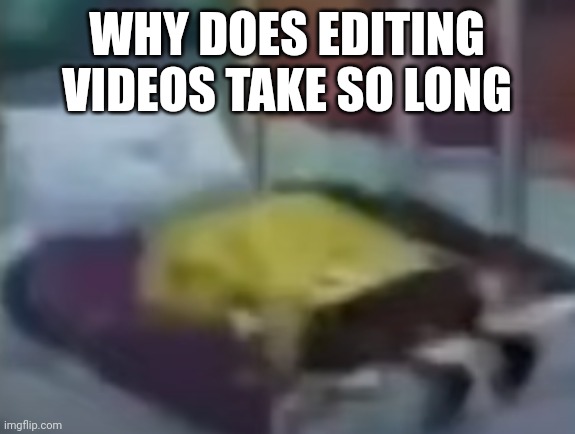 spongebob depression 1 | WHY DOES EDITING VIDEOS TAKE SO LONG | image tagged in spongebob depression 1 | made w/ Imgflip meme maker