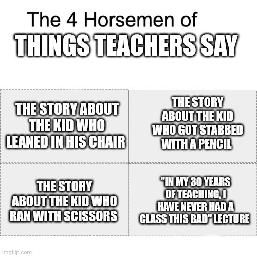Teachers are always like this | THINGS TEACHERS SAY; THE STORY ABOUT THE KID WHO LEANED IN HIS CHAIR; THE STORY ABOUT THE KID WHO GOT STABBED WITH A PENCIL; THE STORY ABOUT THE KID WHO RAN WITH SCISSORS; "IN MY 30 YEARS OF TEACHING, I HAVE NEVER HAD A CLASS THIS BAD" LECTURE | image tagged in four horsemen | made w/ Imgflip meme maker