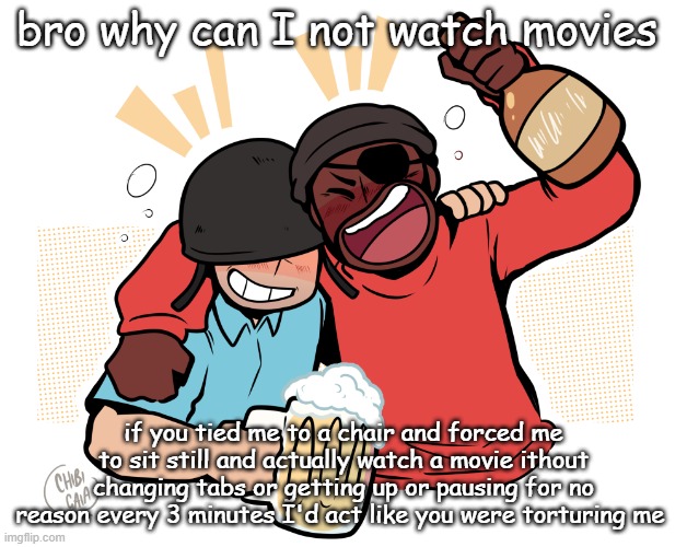 soldier and demo | bro why can I not watch movies; if you tied me to a chair and forced me to sit still and actually watch a movie ithout changing tabs or getting up or pausing for no reason every 3 minutes I'd act like you were torturing me | image tagged in soldier and demo | made w/ Imgflip meme maker