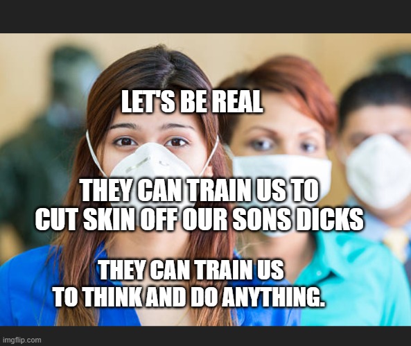 People wearing flu masks | LET'S BE REAL                                            THEY CAN TRAIN US TO CUT SKIN OFF OUR SONS DICKS; THEY CAN TRAIN US     TO THINK AND DO ANYTHING. | image tagged in people wearing flu masks | made w/ Imgflip meme maker