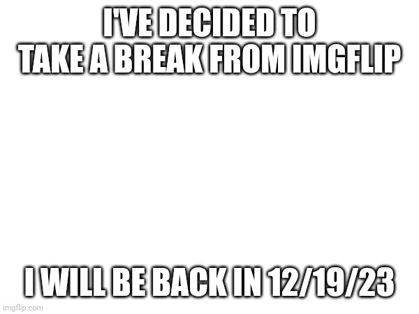 I'VE DECIDED TO TAKE A BREAK FROM IMGFLIP; I WILL BE BACK IN 12/19/23 | made w/ Imgflip meme maker