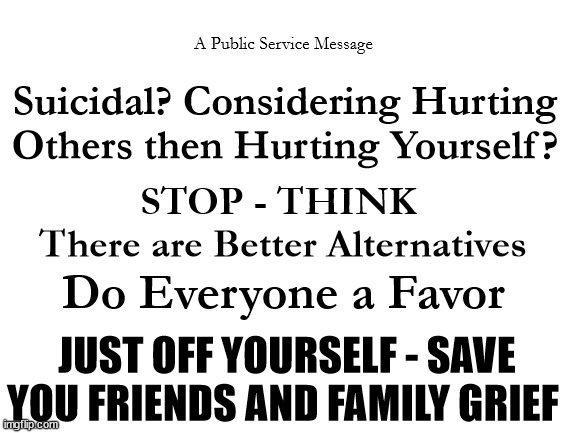 Blank White Template | A Public Service Message; Suicidal? Considering Hurting Others then Hurting Yourself? STOP - THINK 
There are Better Alternatives; Do Everyone a Favor; JUST OFF YOURSELF - SAVE YOU FRIENDS AND FAMILY GRIEF | image tagged in blank white template | made w/ Imgflip meme maker