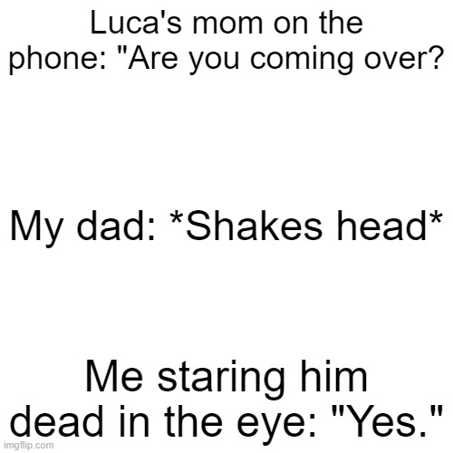 Then he took the phone and told her no :/ | Luca's mom on the phone: "Are you coming over? My dad: *Shakes head*; Me staring him dead in the eye: "Yes." | image tagged in memes,blank transparent square | made w/ Imgflip meme maker