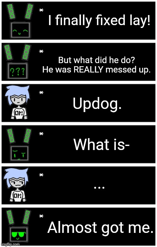 Updog strikes again | I finally fixed lay! But what did he do? He was REALLY messed up. Updog. What is-; ... Almost got me. | image tagged in undertale text box,4 undertale textboxes | made w/ Imgflip meme maker