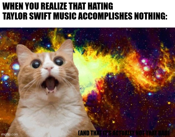i know it sounds crazy but it's true. trust me 12 year olds | WHEN YOU REALIZE THAT HATING TAYLOR SWIFT MUSIC ACCOMPLISHES NOTHING:; (AND THAT IT'S ACTUALLY NOT THAT BAD) | image tagged in mind blown cat | made w/ Imgflip meme maker