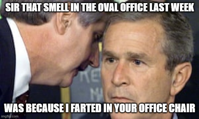 George Bush 9/11 | SIR THAT SMELL IN THE OVAL OFFICE LAST WEEK; WAS BECAUSE I FARTED IN YOUR OFFICE CHAIR | image tagged in george bush 9/11 | made w/ Imgflip meme maker