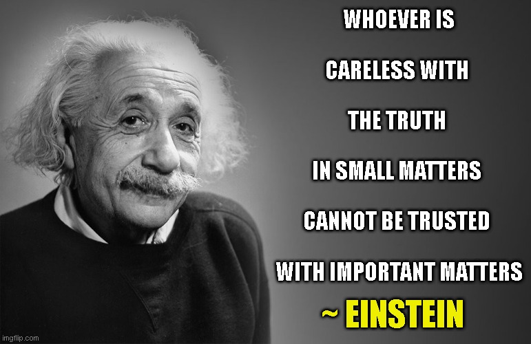 Don't be careless | WHOEVER IS
 
CARELESS WITH 
 
THE TRUTH 
 
IN SMALL MATTERS 
 
CANNOT BE TRUSTED 
 
WITH IMPORTANT MATTERS; ~ EINSTEIN | image tagged in albert einstein quotes,einstein | made w/ Imgflip meme maker