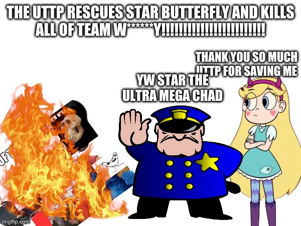 UTTP SAVES STAR BUTTERFLY & KILLS EVERYONE IN TEAM W******Y!!!!!!!!!!!!!!!!!!!!!!!!! | THE UTTP RESCUES STAR BUTTERFLY AND KILLS ALL OF TEAM W******Y!!!!!!!!!!!!!!!!!!!!!!!! THANK YOU SO MUCH UTTP FOR SAVING ME; YW STAR THE ULTRA MEGA CHAD | image tagged in uttp | made w/ Imgflip meme maker