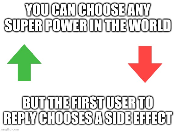 social experiment the sequel | YOU CAN CHOOSE ANY SUPER POWER IN THE WORLD; BUT THE FIRST USER TO REPLY CHOOSES A SIDE EFFECT | image tagged in blank white template,social,experiment,memes | made w/ Imgflip meme maker