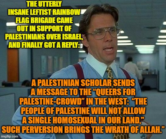 Leftists tend to be lunatics anyway . . . but seriously people. | THE UTTERLY INSANE LEFTIST RAINBOW FLAG BRIGADE CAME OUT IN SUPPORT OF PALESTINIANS OVER ISRAEL, AND FINALLY GOT A REPLY:; A PALESTINIAN SCHOLAR SENDS A MESSAGE TO THE “QUEERS FOR PALESTINE-CROWD” IN THE WEST:  “THE PEOPLE OF PALESTINE WILL NOT ALLOW A SINGLE HOMOSEXUAL IN OUR LAND," SUCH PERVERSION BRINGS THE WRATH OF ALLAH.” | image tagged in that would be great | made w/ Imgflip meme maker