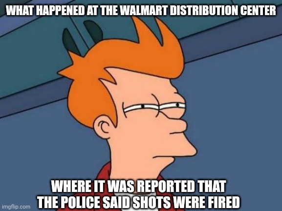Futurama Fry Meme | WHAT HAPPENED AT THE WALMART DISTRIBUTION CENTER WHERE IT WAS REPORTED THAT THE POLICE SAID SHOTS WERE FIRED | image tagged in memes,futurama fry | made w/ Imgflip meme maker