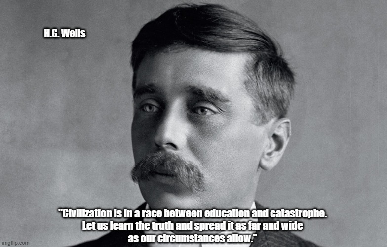 "Civilization Is In A Race Between Education And Catastrophe" | H.G. Wells; "Civilization is in a race between education and catastrophe. 
Let us learn the truth and spread it as far and wide 
as our circumstances allow." | image tagged in civilization,education,catastrophe,h g wells | made w/ Imgflip meme maker