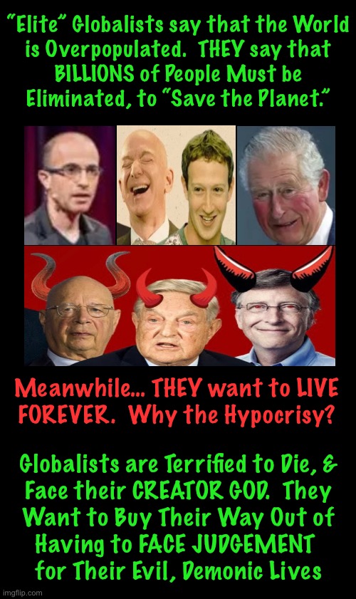 We must All face Him | “Elite” Globalists say that the World
is Overpopulated.  THEY say that
BILLIONS of People Must be
Eliminated, to “Save the Planet.”; Meanwhile… THEY want to LIVE
FOREVER.  Why the Hypocrisy? Globalists are Terrified to Die, &
Face their CREATOR GOD.  They
Want to Buy Their Way Out of
Having to FACE JUDGEMENT 
for Their Evil, Demonic Lives | image tagged in memes,depopulation,evil globalists,globalists r always leftist,lefties want to rule you,leftists globalists fjb voters kissmyass | made w/ Imgflip meme maker