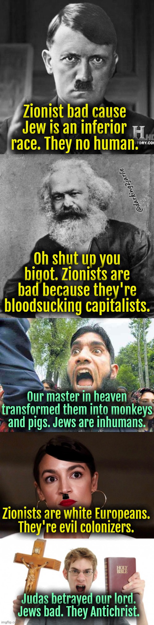 What's your excuse for not hating Jews? You bloody evil Zionist patriarchal capitalist. | Zionist bad cause Jew is an inferior race. They no human. @darking2jarlie; Oh shut up you bigot. Zionists are bad because they're bloodsucking capitalists. Our master in heaven transformed them into monkeys and pigs. Jews are inhumans. Zionists are white Europeans. They're evil colonizers. Judas betrayed our lord. Jews bad. They Antichrist. | image tagged in dictator dem,nazis,marxism,islam,christians,liberals | made w/ Imgflip meme maker