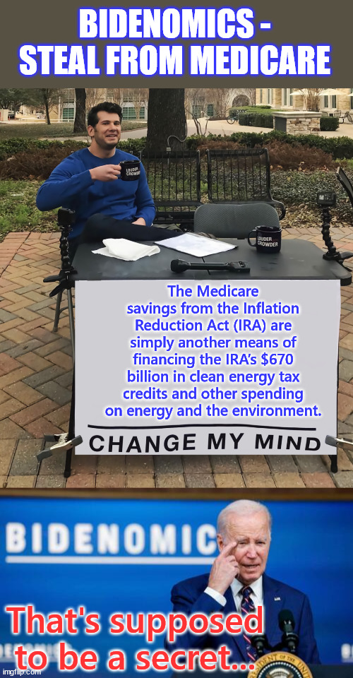 It's not the first time democrats stole from Medicare... | BIDENOMICS - STEAL FROM MEDICARE; The Medicare savings from the Inflation Reduction Act (IRA) are simply another means of financing the IRA’s $670 billion in clean energy tax credits and other spending on energy and the environment. That's supposed to be a secret... | image tagged in change my mind,joe biden,stealing,medicare | made w/ Imgflip meme maker