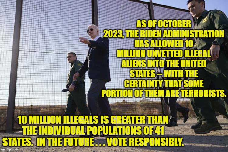 Hahahaha!  Nobody can really imaging Dem Party voters . . . voting responsibly. | AS OF OCTOBER 2023, THE BIDEN ADMINISTRATION HAS ALLOWED 10 MILLION UNVETTED ILLEGAL ALIENS INTO THE UNITED STATES -- WITH THE CERTAINTY THAT SOME PORTION OF THEM ARE TERRORISTS. 10 MILLION ILLEGALS IS GREATER THAN THE INDIVIDUAL POPULATIONS OF 41 STATES.  IN THE FUTURE . . . VOTE RESPONSIBLY. | image tagged in yep | made w/ Imgflip meme maker