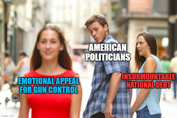 Distracted Boyfriend | AMERICAN POLITICIANS; INSURMOUNTABLE NATIONAL DEBT; EMOTIONAL APPEAL FOR GUN CONTROL | image tagged in memes,distracted boyfriend,national debt,gun control,government corruption | made w/ Imgflip meme maker