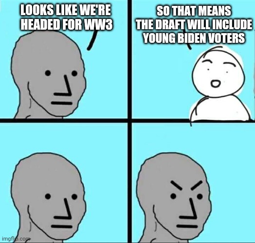 Here It Comes | LOOKS LIKE WE'RE 
HEADED FOR WW3; SO THAT MEANS THE DRAFT WILL INCLUDE YOUNG BIDEN VOTERS | image tagged in npc meme,leftists,college liberal,democrats,liberals,biden | made w/ Imgflip meme maker