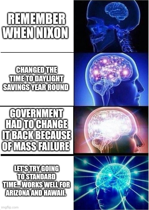 Expanding Brain | REMEMBER WHEN NIXON; CHANGED THE TIME TO DAYLIGHT SAVINGS YEAR ROUND; GOVERNMENT HAD TO CHANGE IT BACK BECAUSE OF MASS FAILURE; LET'S TRY GOING TO STANDARD TIME... WORKS WELL FOR ARIZONA AND HAWAII. | image tagged in memes,expanding brain | made w/ Imgflip meme maker