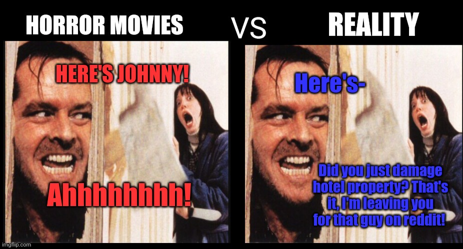 Horror movies vs reality | Here's-; HERE'S JOHNNY! Ahhhhhhhh! Did you just damage hotel property? That's it, I'm leaving you for that guy on reddit! | image tagged in horror movies,vs,reality | made w/ Imgflip meme maker