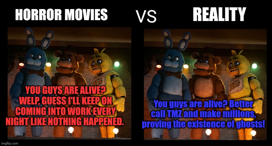 Horror movies vs reality | You guys are alive? Better call TMZ and make millions, proving the existence of ghosts! YOU GUYS ARE ALIVE? WELP, GUESS I'LL KEEP ON COMING INTO WORK EVERY NIGHT LIKE NOTHING HAPPENED. | image tagged in fnaf,horror movies | made w/ Imgflip meme maker