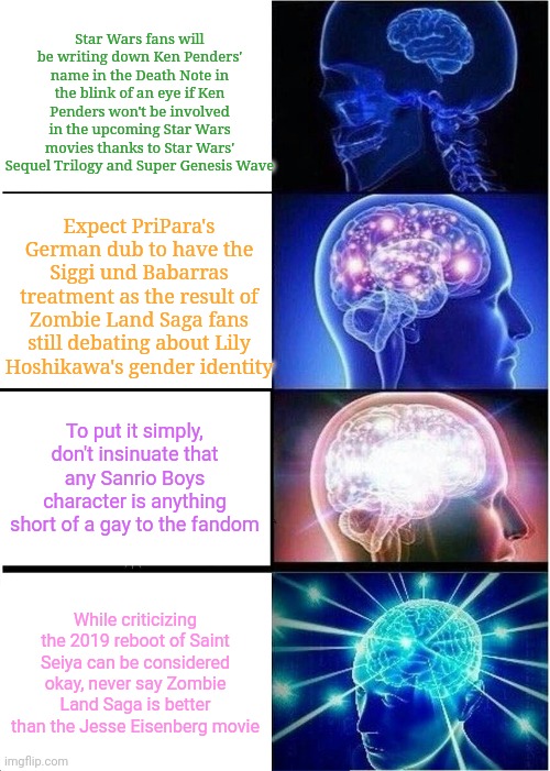 Expanding Brain Meme | Star Wars fans will be writing down Ken Penders' name in the Death Note in the blink of an eye if Ken Penders won't be involved in the upcoming Star Wars movies thanks to Star Wars' Sequel Trilogy and Super Genesis Wave; Expect PriPara's German dub to have the Siggi und Babarras treatment as the result of Zombie Land Saga fans still debating about Lily Hoshikawa's gender identity; To put it simply, don't insinuate that any Sanrio Boys character is anything short of a gay to the fandom; While criticizing the 2019 reboot of Saint Seiya can be considered okay, never say Zombie Land Saga is better than the Jesse Eisenberg movie | image tagged in memes,expanding brain,star wars,death note | made w/ Imgflip meme maker