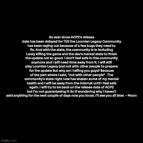 bye for now... | So ever since ACP2's release date has been delayed for 11/2 the Loomian Legacy Community has been raging out because of a few bugs they need to fix. And with the state, the community is in including Lucky killing the game and the dev's mental state to finish the update not so good. I don't feel safe in this community anymore and I will need time away from it. I will still play Loomian Legacy just not with other people to prepare for the update But why am I telling you guys? Because of the part where I said, "not with other people" . The community's state right now has shaken some of my mental health and I will be away from the internet until I feel safe again. I will try to be back on the release date of ACP2 but I'm not guaranteeing it So if wondering why I haven't said anything for the next couple of days now you know. I'll see you all later. - Moon | image tagged in goodbye | made w/ Imgflip meme maker