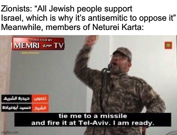 All Jewish people support Israel. If there are any that don’t, then they must be self-hating. Don’t think, just believe | Zionists: “All Jewish people support Israel, which is why it’s antisemitic to oppose it”
Meanwhile, members of Neturei Karta: | image tagged in tie me to a missile and fire it at tel-aviv | made w/ Imgflip meme maker