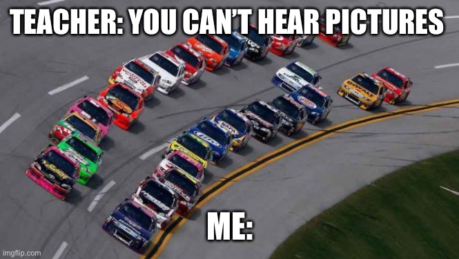 nascar1 | TEACHER: YOU CAN’T HEAR PICTURES; ME: | image tagged in nascar1 | made w/ Imgflip meme maker