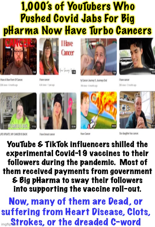 They Sold Their Soul.    I guess they showed US | 1,000’s of YouTubers Who
Pushed Covid Jabs For Big
pHarma Now Have Turbo Cancers; YouTube & TikTok influencers shilled the
experimental Covid-19 vaccines to their
followers during the pandemic.  Most of
them received payments from government
& Big pHarma to sway their followers
into supporting the vaccine roll-out. Now, many of them are Dead, or
suffering from Heart Disease, Clots,
Strokes, or the dreaded C-word | image tagged in memes,live by the jab,die by the jab,u pushed it on others so rot in hell,shot pushers leftists fjb voters kissmyass | made w/ Imgflip meme maker