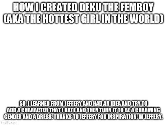 Blank White Template | HOW I CREATED DEKU THE FEMBOY (AKA THE HOTTEST GIRL IN THE WORLD); SO, I LEARNED FROM JEFFERY AND HAD AN IDEA AND TRY TO ADD A CHARACTER THAT I HATE AND THEN TURN IT TO BE A CHARMING GENDER AND A DRESS. THANKS TO JEFFERY FOR INSPIRATION. W JEFFERY. | image tagged in blank white template | made w/ Imgflip meme maker
