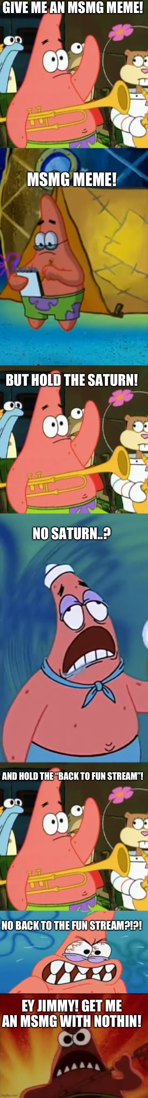 a meme that is definitely gonna get “back to the fun stream’d” | GIVE ME AN MSMG MEME! MSMG MEME! BUT HOLD THE SATURN! NO SATURN..? AND HOLD THE “BACK TO FUN STREAM”! NO BACK TO THE FUN STREAM?!?! EY JIMMY! GET ME AN MSMG WITH NOTHIN! | image tagged in memes | made w/ Imgflip meme maker