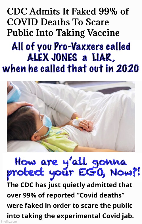 He said That  THREE YEARS AGO | All of you Pro-Vaxxers called
ALEX JONES  a  LIAR,
when he called that out in 2020; How are y’all gonna
 protect your EGO, Now?! | image tagged in memes,ya didnt have to commit suicide by medical experiment,covid,leftists progressives fjb voters can all kissmyass | made w/ Imgflip meme maker