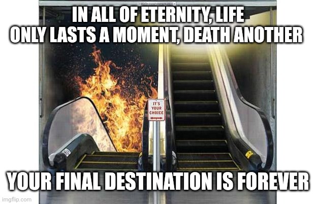 Heaven and hell doors | IN ALL OF ETERNITY, LIFE ONLY LASTS A MOMENT, DEATH ANOTHER; YOUR FINAL DESTINATION IS FOREVER | image tagged in heaven and hell doors | made w/ Imgflip meme maker