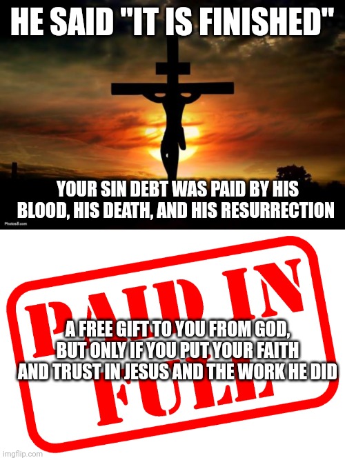 HE SAID "IT IS FINISHED"; YOUR SIN DEBT WAS PAID BY HIS BLOOD, HIS DEATH, AND HIS RESURRECTION; A FREE GIFT TO YOU FROM GOD, BUT ONLY IF YOU PUT YOUR FAITH AND TRUST IN JESUS AND THE WORK HE DID | image tagged in jesus on the cross,paid in full | made w/ Imgflip meme maker