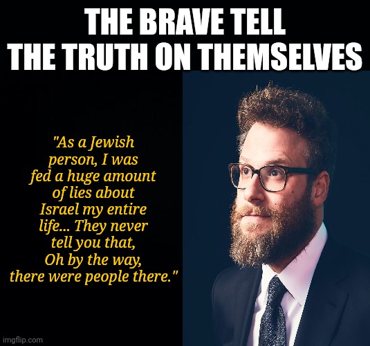 Give your 2 cents if Ricky Gervais is your champion lol | THE BRAVE TELL THE TRUTH ON THEMSELVES; "As a Jewish person, I was fed a huge amount of lies about Israel my entire life... They never tell you that, Oh by the way, there were people there." | image tagged in black background,the truth | made w/ Imgflip meme maker