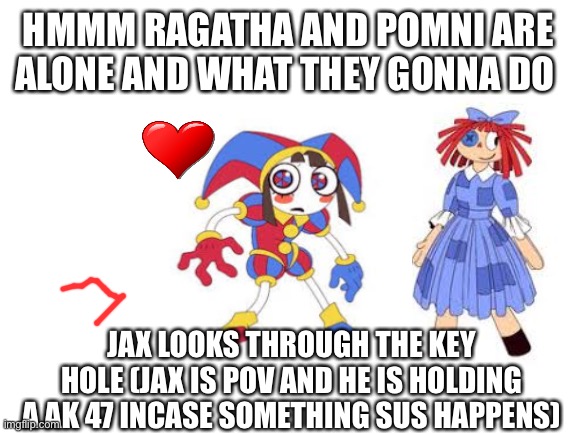 sus | HMMM RAGATHA AND POMNI ARE ALONE AND WHAT THEY GONNA DO; JAX LOOKS THROUGH THE KEY HOLE (JAX IS POV AND HE IS HOLDING A AK 47 INCASE SOMETHING SUS HAPPENS) | image tagged in blank white template | made w/ Imgflip meme maker