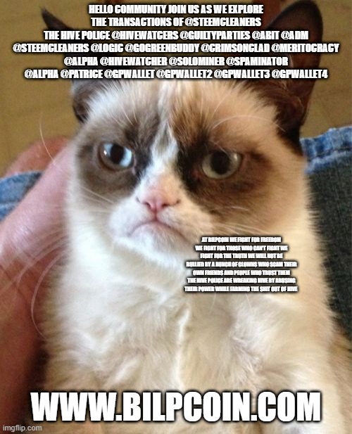 Grumpy Cat Meme | HELLO COMMUNITY JOIN US AS WE EXPLORE THE TRANSACTIONS OF @STEEMCLEANERS
THE HIVE POLICE @HIVEWATCERS @GUILTYPARTIES @ABIT @ADM @STEEMCLEANERS @LOGIC @GOGREENBUDDY @CRIMSONCLAD @MERITOCRACY @ALPHA @HIVEWATCHER @SOLOMINER @SPAMINATOR @ALPHA @PATRICE @GPWALLET @GPWALLET2 @GPWALLET3 @GPWALLET4; AT BILPCOIN WE FIGHT FOR FREEDOM WE FIGHT FOR THOSE WHO CAN'T FIGHT WE FIGHT FOR THE TRUTH WE WILL NOT BE BULLIED BY A BUNCH OF CLOWNS WHO SCAM THEIR OWN FRIENDS AND PEOPLE WHO TRUST THEM THE HIVE POLICE ARE WREAKING HIVE BY ABUSING THEIR POWER WHILE FARMING THE SHIT OUT OF HIVE; WWW.BILPCOIN.COM | image tagged in memes,grumpy cat | made w/ Imgflip meme maker