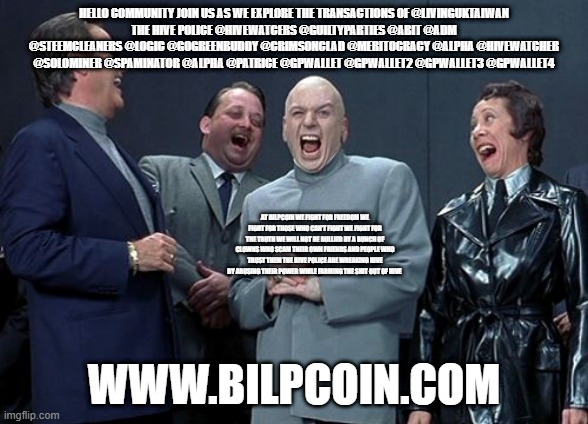 Laughing Villains Meme | HELLO COMMUNITY JOIN US AS WE EXPLORE THE TRANSACTIONS OF @LIVINGUKTAIWAN
THE HIVE POLICE @HIVEWATCERS @GUILTYPARTIES @ABIT @ADM @STEEMCLEANERS @LOGIC @GOGREENBUDDY @CRIMSONCLAD @MERITOCRACY @ALPHA @HIVEWATCHER @SOLOMINER @SPAMINATOR @ALPHA @PATRICE @GPWALLET @GPWALLET2 @GPWALLET3 @GPWALLET4; AT BILPCOIN WE FIGHT FOR FREEDOM WE FIGHT FOR THOSE WHO CAN'T FIGHT WE FIGHT FOR THE TRUTH WE WILL NOT BE BULLIED BY A BUNCH OF CLOWNS WHO SCAM THEIR OWN FRIENDS AND PEOPLE WHO TRUST THEM THE HIVE POLICE ARE WREAKING HIVE BY ABUSING THEIR POWER WHILE FARMING THE SHIT OUT OF HIVE; WWW.BILPCOIN.COM | image tagged in memes,laughing villains | made w/ Imgflip meme maker