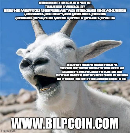 Laughing Goat Meme | HELLO COMMUNITY JOIN US AS WE EXPLORE THE TRANSACTIONS OF @NFTEA.GALLERY
THE HIVE POLICE @HIVEWATCERS @GUILTYPARTIES @ABIT @ADM @STEEMCLEANERS @LOGIC @GOGREENBUDDY @CRIMSONCLAD @MERITOCRACY @ALPHA @HIVEWATCHER @SOLOMINER @SPAMINATOR @ALPHA @PATRICE @GPWALLET @GPWALLET2 @GPWALLET3 @GPWALLET4; AT BILPCOIN WE FIGHT FOR FREEDOM WE FIGHT FOR THOSE WHO CAN'T FIGHT WE FIGHT FOR THE TRUTH WE WILL NOT BE BULLIED BY A BUNCH OF CLOWNS WHO SCAM THEIR OWN FRIENDS AND PEOPLE WHO TRUST THEM THE HIVE POLICE ARE WREAKING HIVE BY ABUSING THEIR POWER WHILE FARMING THE SHIT OUT OF HIVE; WWW.BILPCOIN.COM | image tagged in memes,laughing goat | made w/ Imgflip meme maker