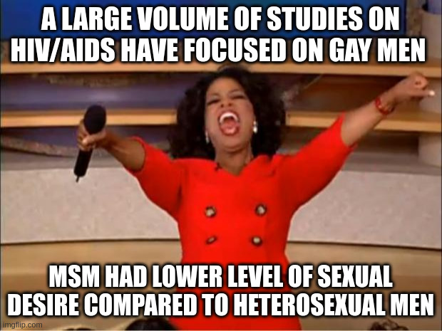 MSM | A LARGE VOLUME OF STUDIES ON HIV/AIDS HAVE FOCUSED ON GAY MEN; MSM HAD LOWER LEVEL OF SEXUAL DESIRE COMPARED TO HETEROSEXUAL MEN | image tagged in memes,oprah you get a | made w/ Imgflip meme maker