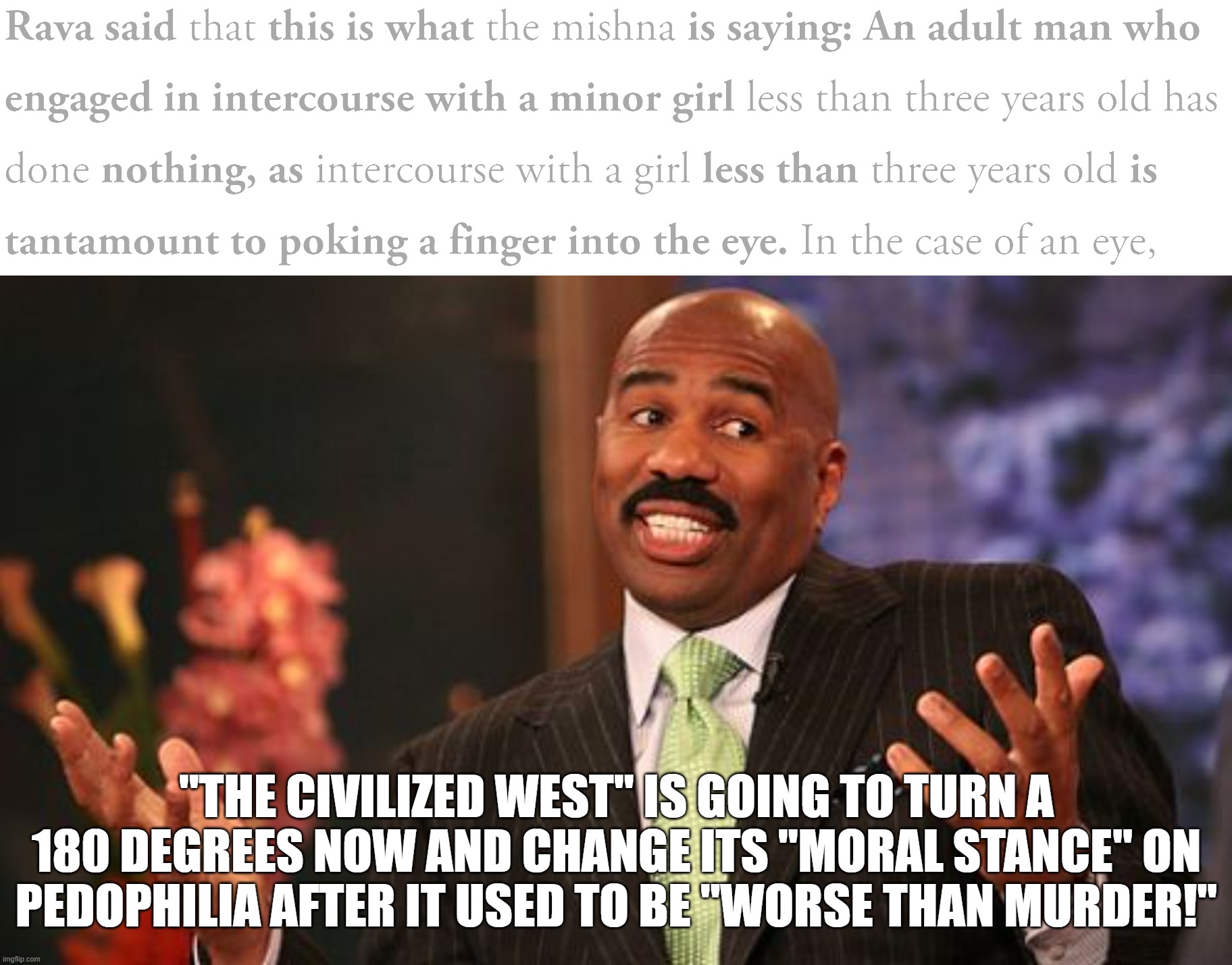 "The Civilized West" and its Eternal Love Story of Hypocrisy. Source: https://www.sefaria.org/Ketubot.11b.6?lang=bi | "THE CIVILIZED WEST" IS GOING TO TURN A 180 DEGREES NOW AND CHANGE ITS "MORAL STANCE" ON PEDOPHILIA AFTER IT USED TO BE "WORSE THAN MURDER!" | image tagged in steve harvey,the civilized west,pedophile,pedophiles,pedophilia,jews | made w/ Imgflip meme maker